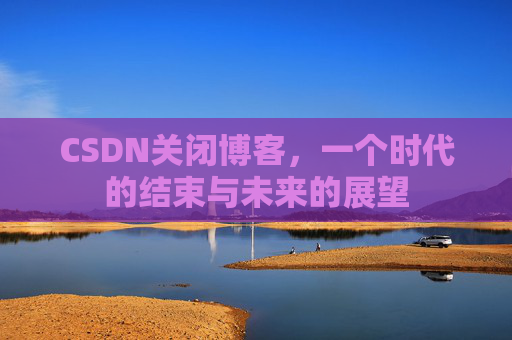 CSDN关闭博客，一个时代的结束与未来的展望